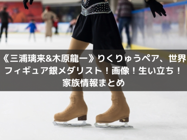 《三浦璃来&木原龍一》りくりゅうペア、世界フィギュア銀メダリスト！画像！生い立ち！家族情報まとめ